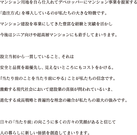 マンション用地を自ら仕入れてデベロッパーにマンション事業を提案する「造注方式」を導入しているのが私たちの大きな特徴です。マンション建設を専業にしてきた豊富な経験と実績を活かし今後はシニア向けや超高層マンションにも着手してまいります。設立当初から一貫していること、それは安全と品質を最優先し、見えないところにもコストをかける。『当たり前のことを当たり前にやる』ことが私たちの信念です。激動する現代社会において建設業の真価が問われているいま、進化する成長戦略と普遍的な理念の融合が私たちの最大の強みです。日々の「当たり前」の向こうに多くの方々の笑顔があると信じて人の暮らしに新しい価値を創造してまいります。